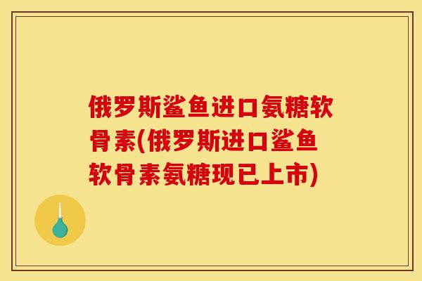 俄罗斯鲨鱼进口氨糖软骨素(俄罗斯进口鲨鱼软骨素氨糖现已上市)