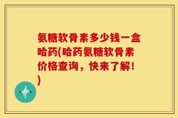 氨糖软骨素多少钱一盒哈药(哈药氨糖软骨素价格查询，快来了解！)
