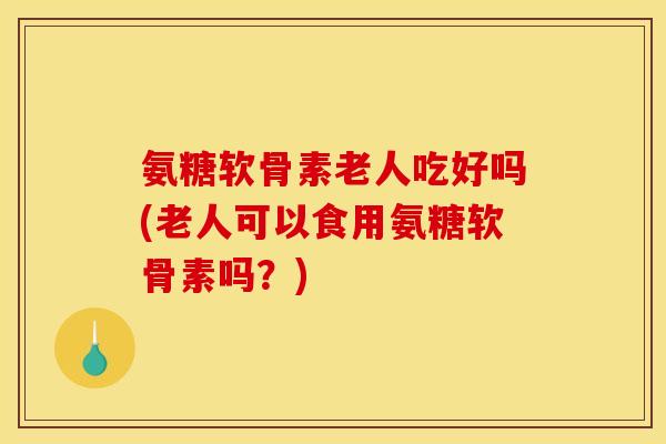 氨糖软骨素老人吃好吗(老人可以食用氨糖软骨素吗？)