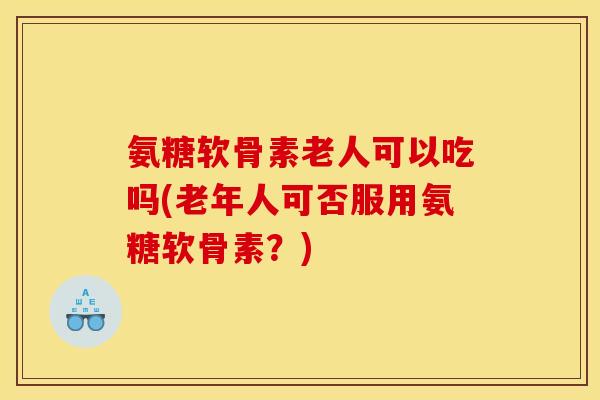 氨糖软骨素老人可以吃吗(老年人可否服用氨糖软骨素？)