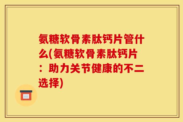 氨糖软骨素肽钙片管什么(氨糖软骨素肽钙片：助力关节健康的不二选择)
