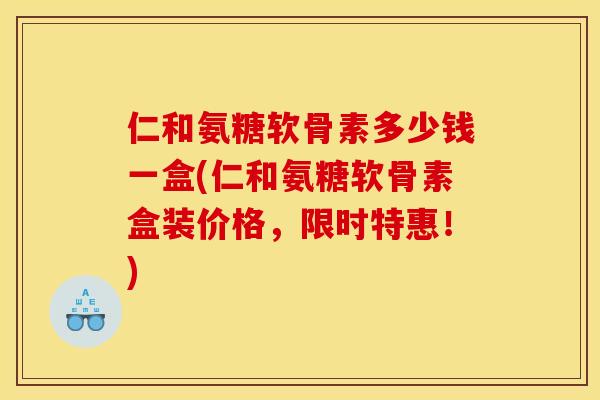 仁和氨糖软骨素多少钱一盒(仁和氨糖软骨素盒装价格，限时特惠！)