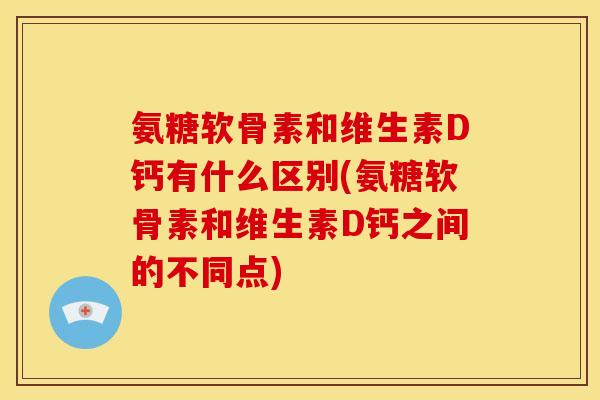 氨糖软骨素和维生素D钙有什么区别(氨糖软骨素和维生素D钙之间的不同点)