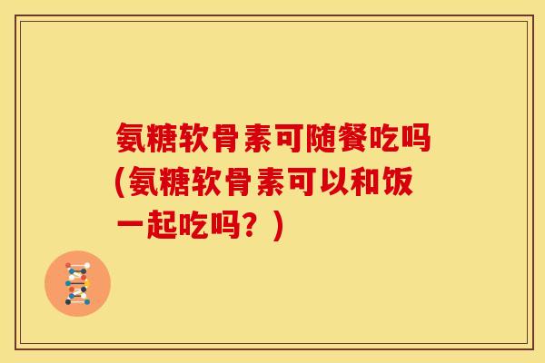 氨糖软骨素可随餐吃吗(氨糖软骨素可以和饭一起吃吗？)