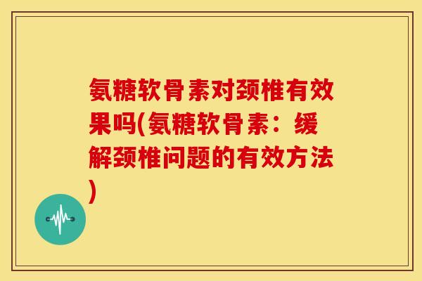氨糖软骨素对颈椎有效果吗(氨糖软骨素：缓解颈椎问题的有效方法)