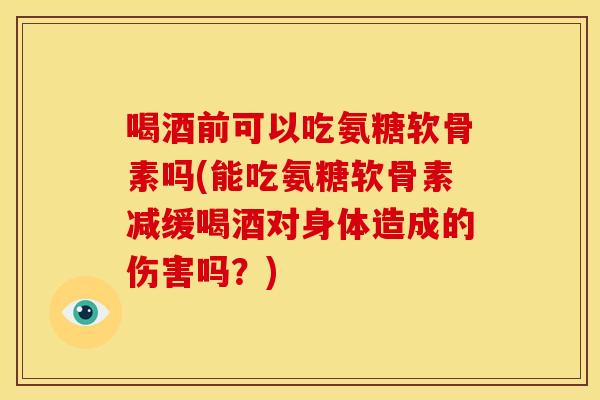 喝酒前可以吃氨糖软骨素吗(能吃氨糖软骨素减缓喝酒对身体造成的伤害吗？)