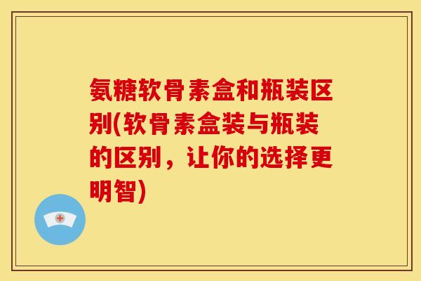 氨糖软骨素盒和瓶装区别(软骨素盒装与瓶装的区别，让你的选择更明智)