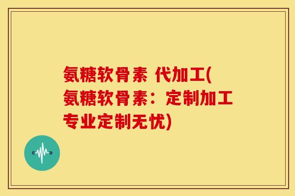 氨糖软骨素 代加工(氨糖软骨素：定制加工专业定制无忧)