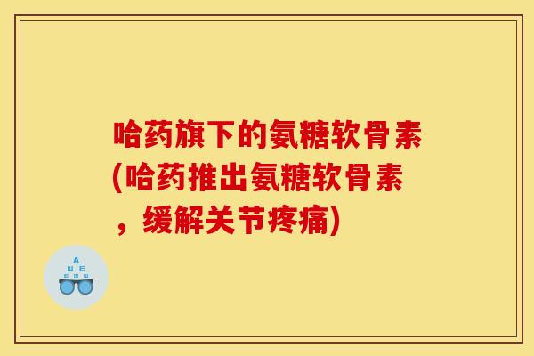 哈药旗下的氨糖软骨素(哈药推出氨糖软骨素，缓解关节疼痛)