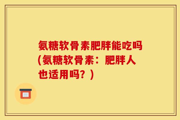 氨糖软骨素能吃吗(氨糖软骨素:人也适用吗?) 氨糖软骨素能吃吗(氨糖软骨素:人也适用吗?)
