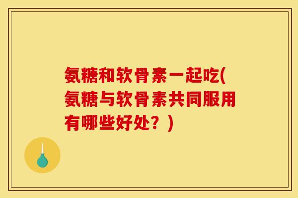 氨糖和软骨素一起吃(氨糖与软骨素共同服用有哪些好处？)