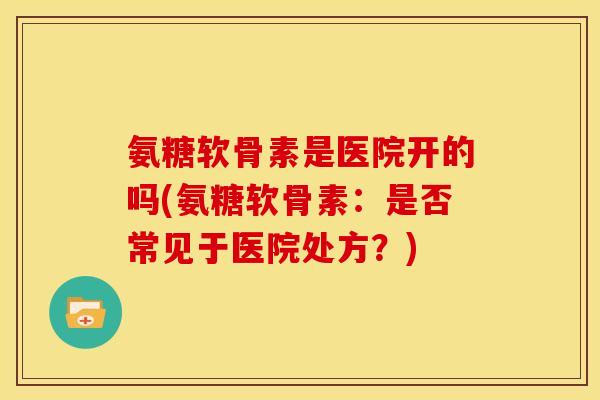 氨糖软骨素是医院开的吗(氨糖软骨素：是否常见于医院处方？)
