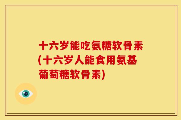 十六岁能吃氨糖软骨素(十六岁人能食用氨基葡萄糖软骨素)