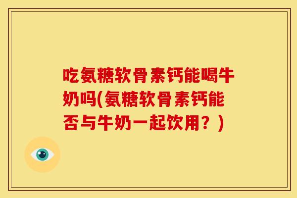 吃氨糖软骨素钙能喝牛奶吗(氨糖软骨素钙能否与牛奶一起饮用？)