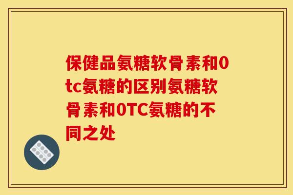 保健品氨糖软骨素和0tc氨糖的区别氨糖软骨素和0TC氨糖的不同之处