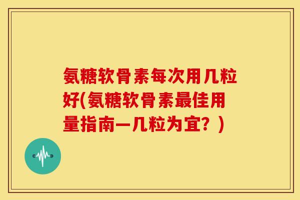 氨糖软骨素每次用几粒好(氨糖软骨素最佳用量指南—几粒为宜？)