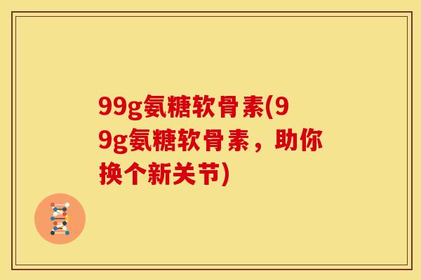 99g氨糖软骨素(99g氨糖软骨素，助你换个新关节)