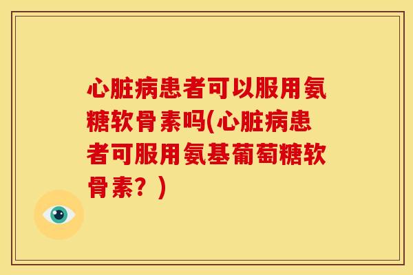 心脏病患者可以服用氨糖软骨素吗(心脏病患者可服用氨基葡萄糖软骨素？)