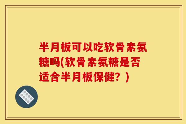 半月板可以吃软骨素氨糖吗(软骨素氨糖是否适合半月板保健？)