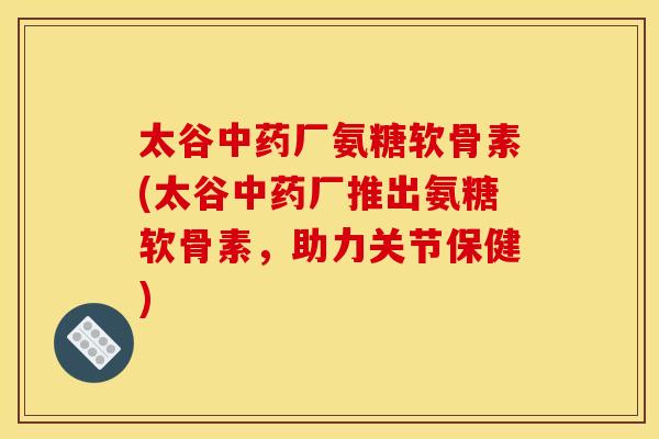 太谷中药厂氨糖软骨素(太谷中药厂推出氨糖软骨素，助力关节保健)