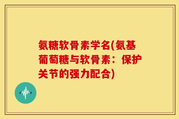 氨糖软骨素学名(氨基葡萄糖与软骨素：保护关节的强力配合)