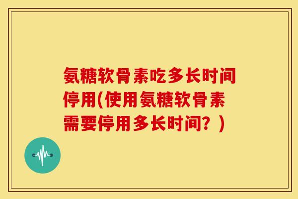 氨糖软骨素吃多长时间停用(使用氨糖软骨素需要停用多长时间？)