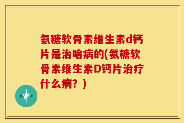 氨糖软骨素维生素d钙片是治啥病的(氨糖软骨素维生素D钙片治疗什么病？)