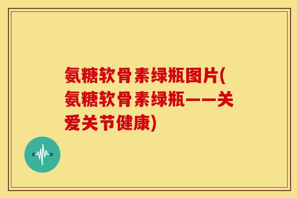 氨糖软骨素绿瓶图片(氨糖软骨素绿瓶——关爱关节健康) 氨糖软骨素绿瓶图片(氨糖软骨素绿瓶——关爱关节健康)