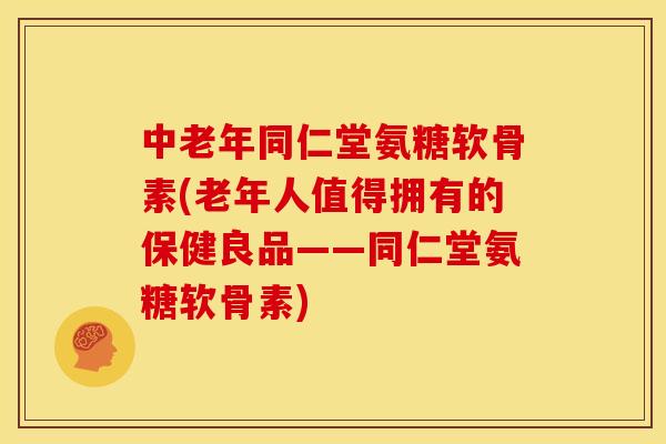 中老年同仁堂氨糖软骨素(老年人值得拥有的保健良品——同仁堂氨糖软骨素)
