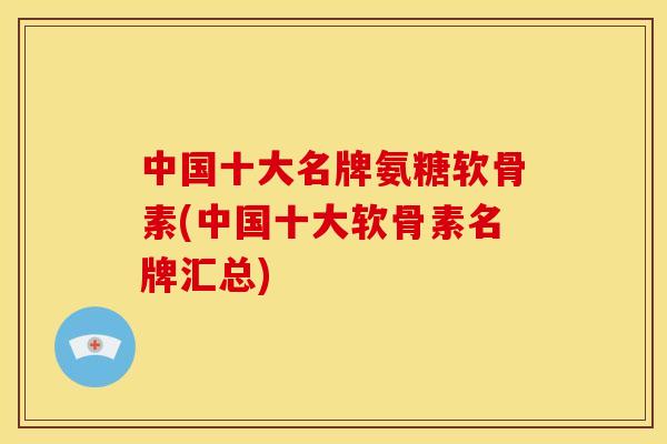 中国十大名牌氨糖软骨素(中国十大软骨素名牌汇总)