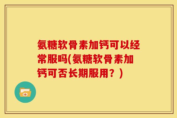 氨糖软骨素加钙可以经常服吗(氨糖软骨素加钙可否长期服用？)