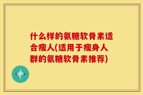 什么样的氨糖软骨素适合瘦人(适用于瘦身人群的氨糖软骨素推荐)