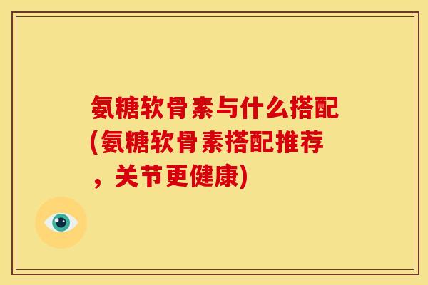 氨糖软骨素与什么搭配(氨糖软骨素搭配推荐，关节更健康)