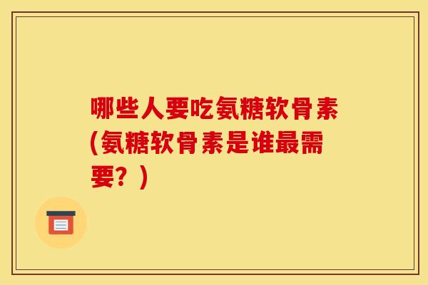 哪些人要吃氨糖软骨素(氨糖软骨素是谁最需要？)