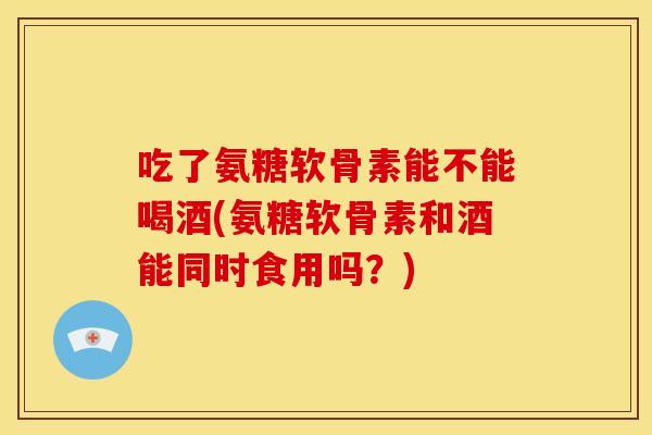 吃了氨糖软骨素能不能喝酒(氨糖软骨素和酒能同时食用吗？)