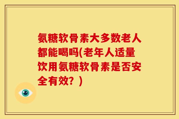氨糖软骨素大多数老人都能喝吗(老年人适量饮用氨糖软骨素是否安全有效？)