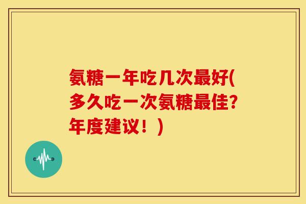 氨糖一年吃几次最好(多久吃一次氨糖最佳？年度建议！)