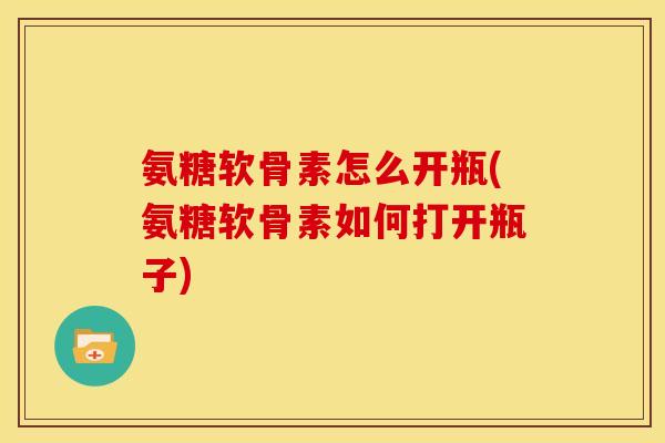 氨糖软骨素怎么开瓶(氨糖软骨素如何打开瓶子)