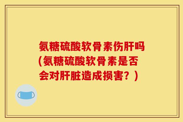 氨糖硫酸软骨素伤肝吗(氨糖硫酸软骨素是否会对肝脏造成损害？)