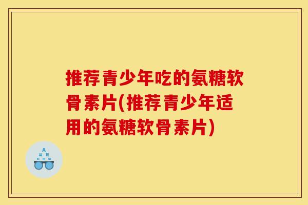 推荐青少年吃的氨糖软骨素片(推荐青少年适用的氨糖软骨素片)