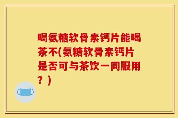 喝氨糖软骨素钙片能喝茶不(氨糖软骨素钙片是否可与茶饮一同服用?) 喝氨糖软骨素钙片能喝茶不(氨糖软骨素钙片是否可与茶饮一同服用?)