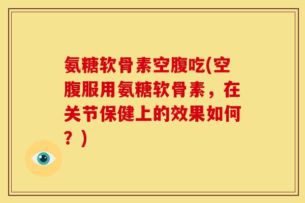 氨糖软骨素空腹吃(空腹服用氨糖软骨素，在关节保健上的效果如何？)