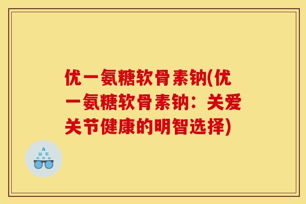 优一氨糖软骨素钠(优一氨糖软骨素钠：关爱关节健康的明智选择)