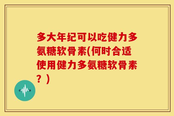 多大年纪可以吃健力多氨糖软骨素(何时合适使用健力多氨糖软骨素？)