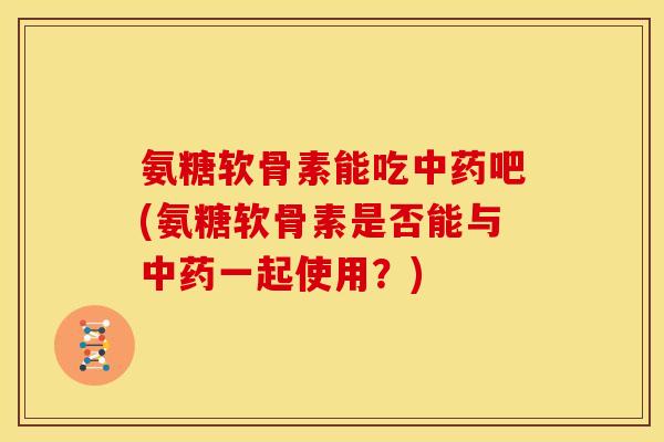 氨糖软骨素能吃中药吧(氨糖软骨素是否能与中药一起使用？)