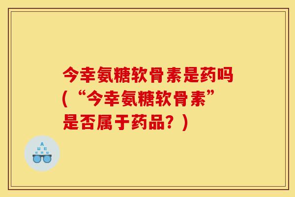 今幸氨糖软骨素是药吗(“今幸氨糖软骨素”是否属于药品?) 今幸氨糖软骨素是药吗(“今幸氨糖软骨素”是否属于药品?)