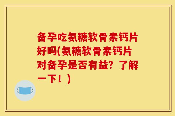 备孕吃氨糖软骨素钙片好吗(氨糖软骨素钙片对备孕是否有益？了解一下！)