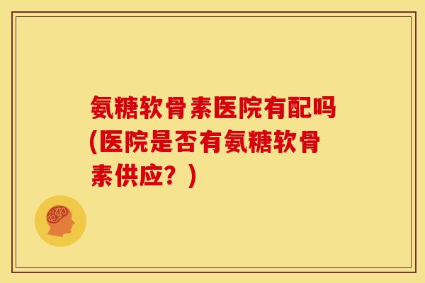 氨糖软骨素医院有配吗(医院是否有氨糖软骨素供应？)
