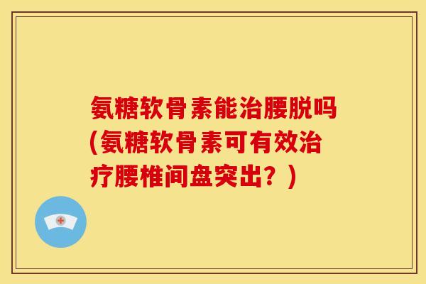 氨糖软骨素能治腰脱吗(氨糖软骨素可有效治疗腰椎间盘突出？)