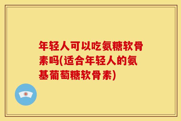 年轻人可以吃氨糖软骨素吗(适合年轻人的氨基葡萄糖软骨素)